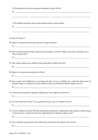 Página 3 de 13 - 08/04/2014 - 10:44
b) Os planetas são astros que giram somente ao redor do Sol.
R.: ____________________________________________________________________________________
______________________________________________________________________________________
c) Os satélites possuem uma cauda formada pelos ventos solares.
R.: ____________________________________________________________________________________
______________________________________________________________________________________
 O que é? O que é?
05- Qual é o nome da ciência que estuda os corpos celestes?
R.: ___________________________________________________________________________________
06- Ele é um instrumento muito usado para investigar o Universo. Dica: seu nome é iniciado com a
letra t. Quem ele é?
R.:___________________________________________________________________________________
07- São corpos celestes que cintilam, parecendo piscar. Quem são eles?
R.:___________________________________________________________________________________
08- Quem é a estrela mais próxima da Terra?
R.:___________________________________________________________________________________
09- Sou o astro mais brilhante no céu depois do Sol e da Lua, também sou conhecido pelo nome de
Estrela Vésper ou Estrela da Tarde e Estrela D'Alva ou Estrela da Manhã. Quem sou eu?
R.:___________________________________________________________________________________
10- Como foi denominada a grande explosão que deu origem ao Universo?
R.:___________________________________________________________________________________
11- No meu nome leva "leite" e sou a galáxia em que você vive. Quem sou eu?
R.:___________________________________________________________________________________
12- Viveu na Itália do século XVII um importante astrônomo e matemático que apoiava a idéia de que
a Terra não era o centro do Universo, defendida por Copérnico. Quem é ele?
R.:___________________________________________________________________________________
13- Sou o planeta que percorre uma órbita mais próxima do Sol. Qual o meu nome?
R.:___________________________________________________________________________________
 