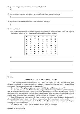 Página 4 de 13 - 08/04/2014 - 10:44
14- Que planeta percorre uma órbita mais afastada do Sol?
R.:___________________________________________________________________________________
15- Sou uma força que atrai tudo para o centro da Terra. Como sou denominada?
R.:___________________________________________________________________________________
16- Satélite natural da Terra, onde não existe atmosfera nem água.
R.:___________________________________________________________________________________
17- Caça-palavras!
 Sua tarefa será encontrar e circular os planetas que formam o nosso Sistema Solar. Em seguida,
escolha um deles e escreva uma informação interessante a seu respeito.
A M A N P T R O
V E N U S O O S
N R N T S S S A
E C N E N T P T
T U U R A N O U
U R N R S S A R
N I M A R T E N
O O N V M S S O
J U P I T E R V
R.:___________________________________________________________________________________
_____________________________________________________________________________________
_____________________________________________________________________________________
_____________________________________________________________________________________
_____________________________________________________________________________________
18- Leia:
A VIA LÁCTEA E O NOSSO SISTEMA SOLAR
O Sol situa-se em um dos braços da Via Láctea. Girando à sua volta, encontram-se nove
planetas, a maioria com um ou mais satélites naturais, vários milhares de asteroides e uma multidão
de cometas. Todo esse conjunto forma o sistema solar.
Em torno do Sol, os planetas percorrem uma trajetória que recebe o nome de órbita.
A Terra encontra-se a uma distância do Sol que permite manter temperaturas compatíveis com a
vida, tal como nós a conhecemos. Os outros planetas do sistema solar ou são muito quentes, quando
próximos do Sol, ou muito frios, quando muito afastados dele. Além da posição que a Terra ocupa no
sistema solar, também é importante para a vida a existência da atmosfera e da água.
Uma diferença entre planeta e estrela é que as estrelas têm luz própria, são astros luminosos. Os
planetas não têm luz própria, apenas refletem a luz recebida; são, portanto, astros iluminados.
Da Terra só podemos ver uma parte da Via-Láctea. Ela aparece como uma mancha longa e
esbranquiçada no escuro do céu.
A Via Láctea não é a única galáxia. Existem bilhões delas no Universo.
 