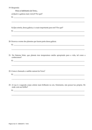 Página 5 de 13 - 08/04/2014 - 10:44
19- Responda:
Para os habitantes da Terra...
a) Qual é a galáxia mais visível? Por quê?
R.: ___________________________________________________________________________________
______________________________________________________________________________________
b) Que estrela, dessa galáxia, é a mais importante para nós? Por quê?
R.: ___________________________________________________________________________________
______________________________________________________________________________________
20- Escreva o nome dos planetas que fazem parte dessa galáxia.
R.: ___________________________________________________________________________________
______________________________________________________________________________________
21- No Sistema Solar, que planeta tem temperatura média apropriada para a vida, tal como a
conhecemos?
R.: ___________________________________________________________________________________
______________________________________________________________________________________
22- Como é chamado o satélite natural da Terra?
R.: ___________________________________________________________________________________
______________________________________________________________________________________
23- A Lua é o segundo corpo celeste mais brilhante no céu. Entretanto, não possui luz própria. De
onde vem seu brilho?
R.: ___________________________________________________________________________________
______________________________________________________________________________________
 