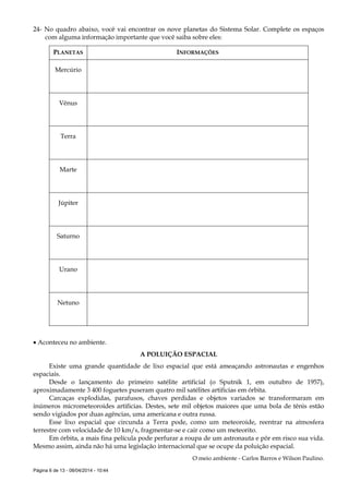 Página 6 de 13 - 08/04/2014 - 10:44
24- No quadro abaixo, você vai encontrar os nove planetas do Sistema Solar. Complete os espaços
com alguma informação importante que você saiba sobre eles:
PLANETAS INFORMAÇÕES
Mercúrio
Vênus
Terra
Marte
Júpiter
Saturno
Urano
Netuno
 Aconteceu no ambiente.
A POLUIÇÃO ESPACIAL
Existe uma grande quantidade de lixo espacial que está ameaçando astronautas e engenhos
espaciais.
Desde o lançamento do primeiro satélite artificial (o Sputnik 1, em outubro de 1957),
aproximadamente 3 400 foguetes puseram quatro mil satélites artificias em órbita.
Carcaças explodidas, parafusos, chaves perdidas e objetos variados se transformaram em
inúmeros micrometeoroides artificias. Destes, sete mil objetos maiores que uma bola de tênis estão
sendo vigiados por duas agências, uma americana e outra russa.
Esse lixo espacial que circunda a Terra pode, como um meteoroide, reentrar na atmosfera
terrestre com velocidade de 10 km/s, fragmentar-se e cair como um meteorito.
Em órbita, a mais fina película pode perfurar a roupa de um astronauta e pôr em risco sua vida.
Mesmo assim, ainda não há uma legislação internacional que se ocupe da poluição espacial.
O meio ambiente - Carlos Barros e Wilson Paulino.
 