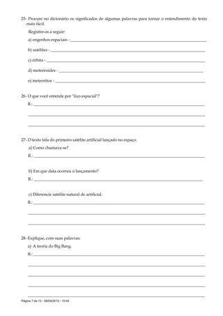 Página 7 de 13 - 08/04/2014 - 10:44
25- Procure no dicionário os significados de algumas palavras para tornar o entendimento do texto
mais fácil.
Registre-os a seguir:
a) engenhos espaciais - __________________________________________________________________
b) satélites - ___________________________________________________________________________
c) órbita - _____________________________________________________________________________
d) meteoroides - ______________________________________________________________________
e) meteoritos - _________________________________________________________________________
26- O que você entende por "lixo espacial"?
R.: ___________________________________________________________________________________
______________________________________________________________________________________
______________________________________________________________________________________
27- O texto fala do primeiro satélite artificial lançado no espaço.
a) Como chamava-se?
R.: ___________________________________________________________________________________
b) Em que data ocorreu o lançamento?
R.: __________________________________________________________________________________
c) Diferencie satélite natural de artificial.
R.: ___________________________________________________________________________________
______________________________________________________________________________________
______________________________________________________________________________________
28- Explique, com suas palavras:
a) A teoria do Big Bang.
R.: ___________________________________________________________________________________
______________________________________________________________________________________
______________________________________________________________________________________
______________________________________________________________________________________
______________________________________________________________________________________
 