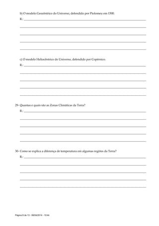 Página 8 de 13 - 08/04/2014 - 10:44
b) O modelo Geocêntrico do Universo, defendido por Ptolomeu em 1500.
R.: ___________________________________________________________________________________
______________________________________________________________________________________
______________________________________________________________________________________
______________________________________________________________________________________
______________________________________________________________________________________
c) O modelo Heliocêntrico do Universo, defendido por Copérnico.
R.: ___________________________________________________________________________________
______________________________________________________________________________________
______________________________________________________________________________________
______________________________________________________________________________________
______________________________________________________________________________________
29- Quantas e quais são as Zonas Climáticas da Terra?
R.: ___________________________________________________________________________________
______________________________________________________________________________________
______________________________________________________________________________________
______________________________________________________________________________________
______________________________________________________________________________________
30- Como se explica a diferença de temperatura em algumas regiões da Terra?
R.: ___________________________________________________________________________________
______________________________________________________________________________________
______________________________________________________________________________________
______________________________________________________________________________________
______________________________________________________________________________________
 