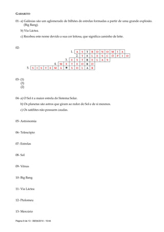 Página 9 de 13 - 08/04/2014 - 10:44
GABARITO
01- a) Galáxias são um aglomerado de bilhões de estrelas formadas a partir de uma grande explosão.
(Big Bang).
b) Via Láctea.
c) Recebeu este nome devido a sua cor leitosa, que significa caminho de leite.
02-
1. A S T R O N O M I A
2. T E L E S C Ó P I O
3. E S T R E L A S
4. M E T E O R O
5. S I S T E M A  S O L A R
03- (1)
(3)
(2)
04- a) O Sol é a maior estrela do Sistema Solar.
b) Os planetas são astros que giram ao redor do Sol e de si mesmos.
c) Os satélites não possuem caudas.
05- Astronomia
06- Telescópio
07- Estrelas
08- Sol
09- Vênus
10- Big Bang
11- Via Láctea
12- Ptolomeu
13- Mercúrio
 