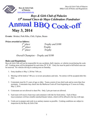 Boys & Girls Club of Palacios
BBQ Cook-off Rules and Regulations

Boys & Girls Club
of Palacios
www.palacioskids.org

Boys & Girls Club of Palacios
15 Annual Cinco de Mayo Celebration /Fundraiser
th

May 3, 2014
Events: Brisket, Pork Ribs, Chili, Fajitas, Beans
Prizes awarded as follows:

1st place
2nd place
3rd place

Trophy and $100
Trophy
Trophy

Overall Champion – Trophy and $100
Rules and Regulations
Boys & Girls Club will not be responsible for any accidents, theft, injuries, or vehicles towed during the cookoff. Cooking areas will be designated for each team 20’ X 30’. Entry fee must be paid in full before area can
be reserved. No vehicles driving in cooking area on Saturday.
1. Entry deadline is May 3, 2014at 7:00 a.m.
2. Meeting will be held at 7:00 a.m. to review procedures and rules. No entries will be accepted after this
time.
3. Contestants must be 21 years of age or older. Teams consist of one chief cook and no more than four
assistants. Contestants may check into the Barbecue Cook-off Area beginning at 12 noon on Friday,
May 2, 2014.
4. Contestants are not allowed to share Pits. Only 2 pits per team are allowed.
5. Each team will receive foam trays and containers with lids for food entries. Each of these
trays/containers will have double matched theater tickets, which will be affixed to the tray with tape.
6. Cooks are to prepare and cook in as sanitary manner as possible. Cooking conditions are subject to
inspection by the Boys & Girls Club.

1

 
