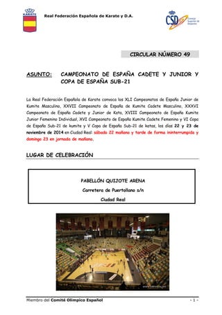 Real Federación Española de Karate y D.A. 
CIRCULAR NÚMERO 49 
ASUNTO: CAMPEONATO DE ESPAÑA CADETE Y JUNIOR Y 
COPA DE ESPAÑA SUB-21 
La Real Federación Española de Karate convoca los XLI Campeonatos de España Junior de 
Kumite Masculino, XXVII Campeonato de España de Kumite Cadete Masculino, XXXVI 
Campeonato de España Cadete y Junior de Kata, XVIII Campeonato de España Kumite 
Junior Femenino Individual, XVI Campeonato de España Kumite Cadete Femenino y VI Copa 
de España Sub-21 de kumite y V Copa de España Sub-21 de katas, los días 22 y 23 de 
noviembre de 2014 en Ciudad Real: sábado 22 mañana y tarde de forma ininterrumpida y 
domingo 23 en jornada de mañana. 
LUGAR DE CELEBRACIÓN 
PABELLÓN QUIJOTE ARENA 
Carretera de Puertollano s/n 
Ciudad Real 
Miembro del Comité Olímpico Español - 1 - 
 