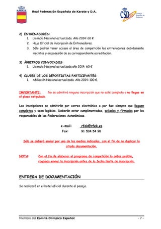 Real Federación Española de Karate y D.A. 
2) ENTRENADORES: 
1. Licencia Nacional actualizada. Año 2014: 60 € 
2. Hoja Oficial de inscripción de Entrenadores. 
3. Sólo podrán tener acceso al área de competición los entrenadores debidamente 
inscritos y en posesión de su correspondiente acreditación. 
3) ÁRBITROS CONVOCADOS: 
1. Licencia Nacional actualizada año 2014: 60 € 
4) CLUBES DE LOS DEPORTISTAS PARTICIPANTES: 
1. Afiliación Nacional actualizada. Año 2014: 100 €. 
IMPORTANTE: No se admitirá ninguna inscripción que no esté completa o no llegue en 
el plazo estipulado. 
Las inscripciones se admitirán por correo electrónico o por fax siempre que lleguen 
completas y sean legibles. Deberán estar cumplimentadas, selladas y firmadas por los 
responsables de las Federaciones Autonómicas. 
e-mail: rfek@rfek.es 
Fax: 91 534 54 90 
Sólo se deberá enviar por uno de los medios indicados, con el fin de no duplicar la 
citada documentación. 
NOTA: Con el fin de elaborar el programa de competición lo antes posible, 
rogamos enviar la inscripción antes de la fecha límite de inscripción. 
ENTREGA DE DOCUMENTACIÓN 
Se realizará en el hotel oficial durante el pesaje. 
Miembro del Comité Olímpico Español - 7 - 
 