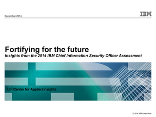 © 2014 IBM Corporation
Fortifying for the future
Insights from the 2014 IBM Chief Information Security Officer Assessment
December 2014
 