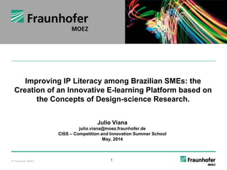 Das Fraunhofer 
Improving IP Literacy among Brazilian SMEs: the 
Creation of an Innovative E-learning Platform based on 
the Concepts of Design-science Research. 
© Fraunhofer MOEZ 1 
© Fraunhofer MOEZ 
Julio Viana 
julio.viana@moez.fraunhofer.de 
CISS – Competition and Innovation Summer School 
May, 2014 
 