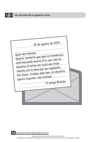 Lee con atención la siguiente carta:
2
15 de agosto de 014
u a a
Q erid Yoland :
u a t r í C d v
Q erí con a te que aqu en an ara e
e e d í , po
stá haci n o mucho fr o r eso mi
a C n m u a l d
buelita risti a e tejió n in a
c o n qu r s
halina c n la la a e me egala te.
r aém ás an b a
Por favo , tr e m l a, mi a uelit
i r e un c o
qu ere teje m a h mpa.
Tu amiga Brenda.
10 Comprensión de textos: Segundo grado de primaria
Elaboración y diseño: Darwin Samuel Ramos Puma
Formador de Acompañante Pedagógicos del Programa de Educación Logros de Aprendizaje - PELA
 