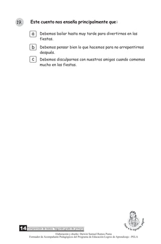 a
b
c
Debemos bailar hasta muy tarde para divertirnos en las
fiestas.
Debemos pensar bien lo que hacemos para no arrepentirnos
después.
Debemos disculparnos con nuestros amigos cuando comemos
mucho en las fiestas.
Este cuento nos enseña principalmente que:19.
14 Comprensión de textos: Segundo grado de primaria
Elaboración y diseño: Darwin Samuel Ramos Puma
Formador de Acompañante Pedagógicos del Programa de Educación Logros de Aprendizaje - PELA
 
