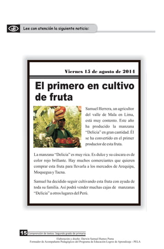 Lee con atención la siguiente noticia:
Samuel Herrera, un agricultor
del valle de Mala en Lima,
está muy contento. Este año
ha producido la manzana
“Delicia” en gran cantidad. Él
se ha convertido en el primer
productordeestafruta.
Viernes 15 de agosto de 2014
El primero en cultivo
de fruta
La manzana “Delicia” es muy rica. Es dulce y su cáscara es de
color rojo brillante. Hay muchos comerciantes que quieren
comprar esta fruta para llevarla a los mercados de Arequipa,
MoqueguayTacna.
Samuel ha decidido seguir cultivando esta fruta con ayuda de
toda su familia. Así podrá vender muchas cajas de manzanas
“Delicia”aotroslugaresdelPerú.
15 Comprensión de textos: Segundo grado de primaria
Elaboración y diseño: Darwin Samuel Ramos Puma
Formador de Acompañante Pedagógicos del Programa de Educación Logros de Aprendizaje - PELA
 