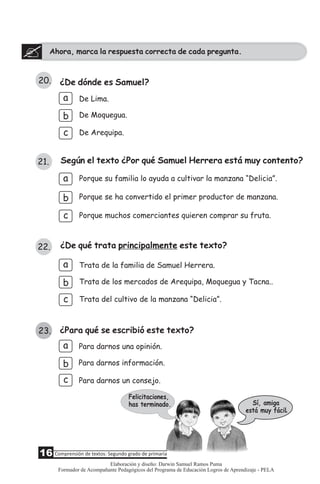 Ahora, marca la respuesta correcta de cada pregunta.
20. ¿De dónde es Samuel?
a
b
c
De Moquegua.
De Arequipa.
21. Según el texto ¿Por qué Samuel Herrera está muy contento?
a Porque su familia lo ayuda a cultivar la manzana “Delicia”.
Porque muchos comerciantes quieren comprar su fruta.
Porque se ha convertido el primer productor de manzana.b
22. ¿De qué trata principalmente este texto?
b
c
Trata de los mercados de Arequipa, Moquegua y Tacna..
Trata del cultivo de la manzana “Delicia”.
Trata de la familia de Samuel Herrera.a
c
De Lima.
Sí, amiga
está muy fácil
Felicitaciones,
has terminado.
.
¿Para qué se escribió este texto?
a
c
b
Para darnos un consejo.
Para darnos información.
Para darnos una opinión.
23.
16 Comprensión de textos: Segundo grado de primaria
Elaboración y diseño: Darwin Samuel Ramos Puma
Formador de Acompañante Pedagógicos del Programa de Educación Logros de Aprendizaje - PELA
 