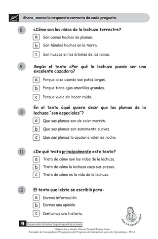 Ahora, marca la respuesta correcta de cada pregunta.
8. ¿Cómo son los nidos de la lechuza terrestre?
a
b
c
Son camas hechas de plumas.
Son túneles hechos en la tierra.
Según el texto ¿Por qué la lechuza puede ser una
excelente cazadora?
a Porque caza usando sus patas largas.
Porque vuela sin hacer ruido.
Porque tiene ojos amarillos grandes.b
En el texto ¿qué quiere decir que las plumas de la
lechuza “son especiales”?
b
c
Que sus plumas son sumamente suaves.
Que sus plumas la ayudan a volar de noche.
Que sus plumas son de color marrón.a
¿De qué trata principalmente este texto?
a
c
b
Trata de cómo es la vida de la lechuza.
Trata de cómo la lechuza caza sus presas.
Trata de cómo son los nidos de la lechuza.
c
9.
10.
11.
Son huecos en los árboles de las lomas.
El texto que leíste se escribió para:
a
c
b
Contarnos una historia.
Darnos información.
Darnos una opinión.
12.
9 Comprensión de textos: Segundo grado de primaria
Elaboración y diseño: Darwin Samuel Ramos Puma
Formador de Acompañante Pedagógicos del Programa de Educación Logros de Aprendizaje - PELA
 