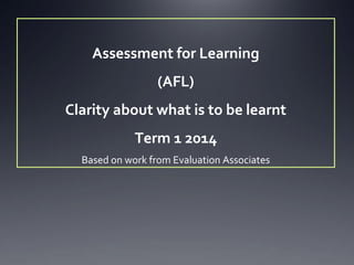 Assessment for Learning
(AFL)
Clarity about what is to be learnt
Term 1 2014
Based on work from Evaluation Associates

 