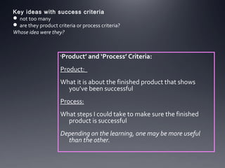 Key ideas with success criteria
 not too many
 are they product criteria or process criteria?
Whose idea were they?

‘Product’ and ‘Process’ Criteria:

Product:
What it is about the finished product that shows
you’ve been successful
Process:
What steps I could take to make sure the finished
product is successful
Depending on the learning, one may be more useful
than the other.

 