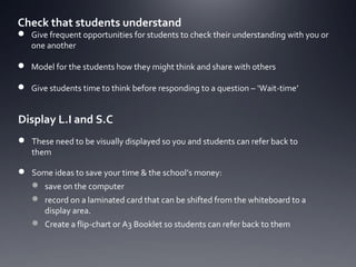 Check that students understand

 Give frequent opportunities for students to check their understanding with you or
one another
 Model for the students how they might think and share with others
 Give students time to think before responding to a question – ‘Wait-time’

Display L.I and S.C
 These need to be visually displayed so you and students can refer back to
them
 Some ideas to save your time & the school’s money:
 save on the computer
 record on a laminated card that can be shifted from the whiteboard to a
display area.
 Create a flip-chart or A3 Booklet so students can refer back to them

 