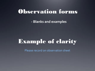 Observation forms
- Blanks and examples

Example of clarity
Please record on observation sheet

 