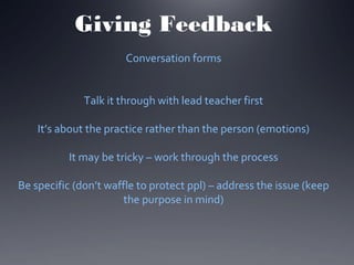 Giving Feedback
Conversation forms
Talk it through with lead teacher first
It’s about the practice rather than the person (emotions)
It may be tricky – work through the process
Be specific (don’t waffle to protect ppl) – address the issue (keep
the purpose in mind)

 