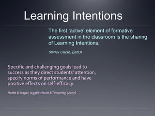 Learning Intentions
The first ‘active’ element of formative
assessment in the classroom is the sharing
of Learning Intentions.
Shirley Clarke, (2003)

Specific and challenging goals lead to
success as they direct students’ attention,
specify norms of performance and have
positive effects on self-efficacy.
Hattie & Jaeger, (1998); Hattie & Timperley, (2007)

 
