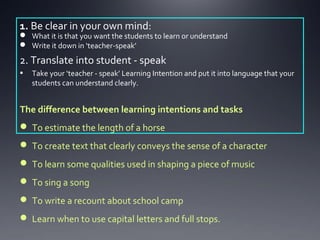 1. Be clear in your own mind:

 What it is that you want the students to learn or understand
 Write it down in ‘teacher-speak’

2. Translate into student - speak
•

Take your ‘teacher - speak’ Learning Intention and put it into language that your
students can understand clearly.

The difference between learning intentions and tasks
 To estimate the length of a horse
 To create text that clearly conveys the sense of a character
 To learn some qualities used in shaping a piece of music
 To sing a song
 To write a recount about school camp
 Learn when to use capital letters and full stops.

 