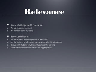 Relevance
 Some challenges with relevance:
1.
2.

We just forget to mention it
We mention it only in passing

 Some useful ideas:
1.
2.
3.
4.

ask the students why its important to learn this?
get the students to talk to their partner about why this is important
Discuss with students why they will use/need this learning
Share with students how it fits into the bigger picture

 