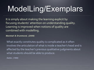 ModelLing/Exemplars
It is simply about making the learning explicit by
focusing students’ attention on understanding quality.
Learning is improved when notions of quality are
combined with modelling.
Marshall & Drummond, (2006)

What exactly constitutes quality is complicated as it often
involves the articulation of what is inside a teacher’s head and is
affected by the teacher’s previous qualitative judgments about
what students should be able to produce.
Sadler, (1998)

 