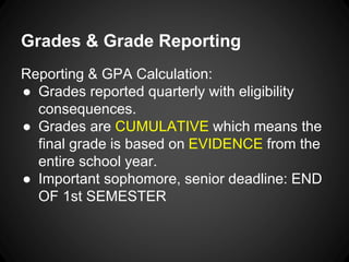 Grades & Grade Reporting 
Reporting & GPA Calculation: 
● Grades reported quarterly with eligibility 
consequences. 
● Grades are CUMULATIVE which means the 
final grade is based on EVIDENCE from the 
entire school year. 
● Important sophomore, senior deadline: END 
OF 1st SEMESTER 
 
