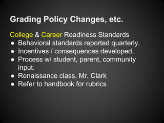 Grading Policy Changes, etc. 
College & Career Readiness Standards 
● Behavioral standards reported quarterly. 
● Incentives / consequences developed. 
● Process w/ student, parent, community 
input. 
● Renaissance class, Mr. Clark 
● Refer to handbook for rubrics 
 