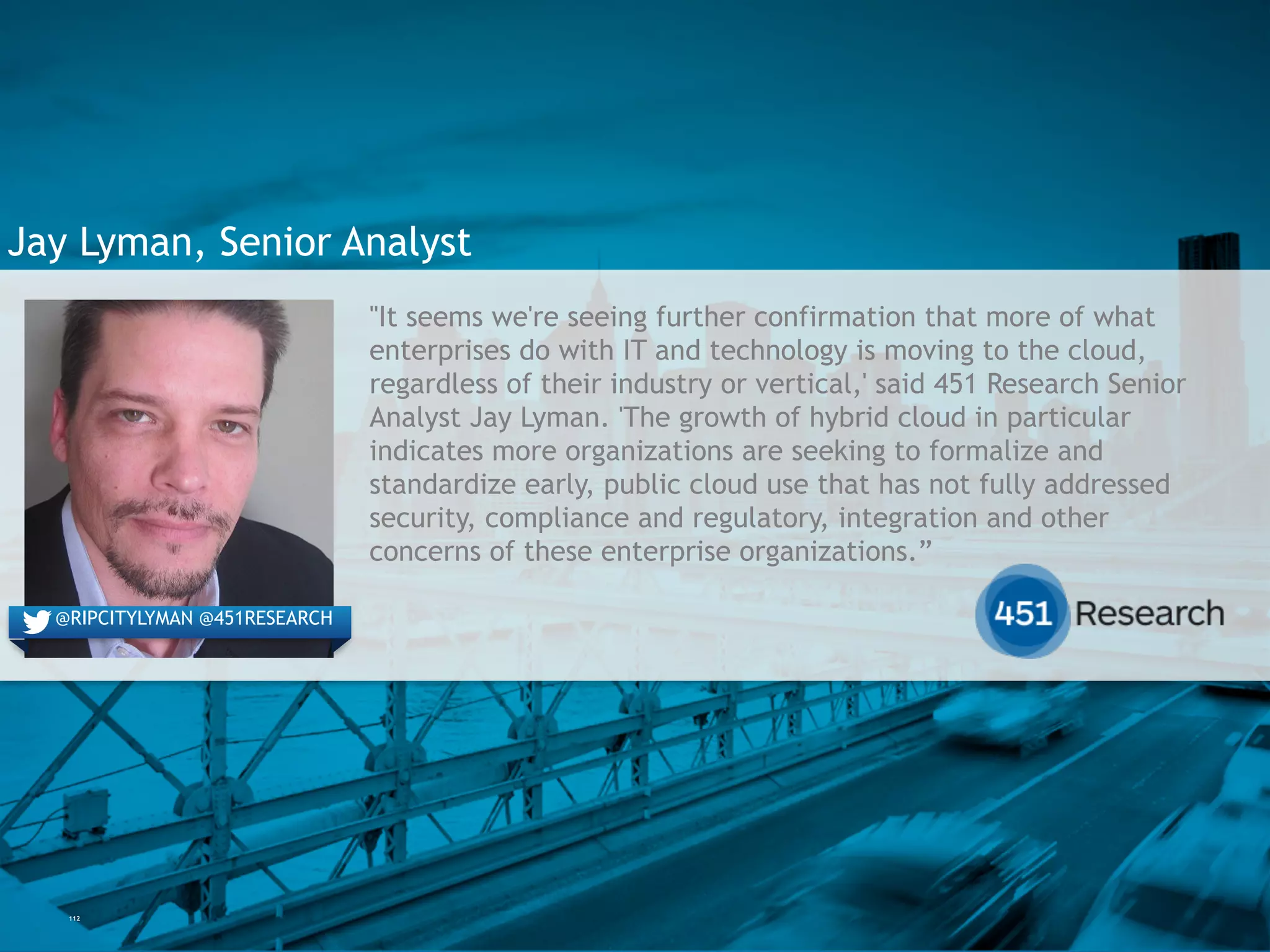 112
Jay Lyman, Senior Analyst
"It seems we're seeing further confirmation that more of what
enterprises do with IT and technology is moving to the cloud,
regardless of their industry or vertical,' said 451 Research
Senior Analyst Jay Lyman. 'The growth of hybrid cloud in
particular indicates more organizations are seeking to formalize
and standardize early, public cloud use that has not fully
addressed security, compliance and regulatory, integration and
other concerns of these enterprise organizations.”
@engineyard@RIPCITYLYMAN @451RESEARCH
 
