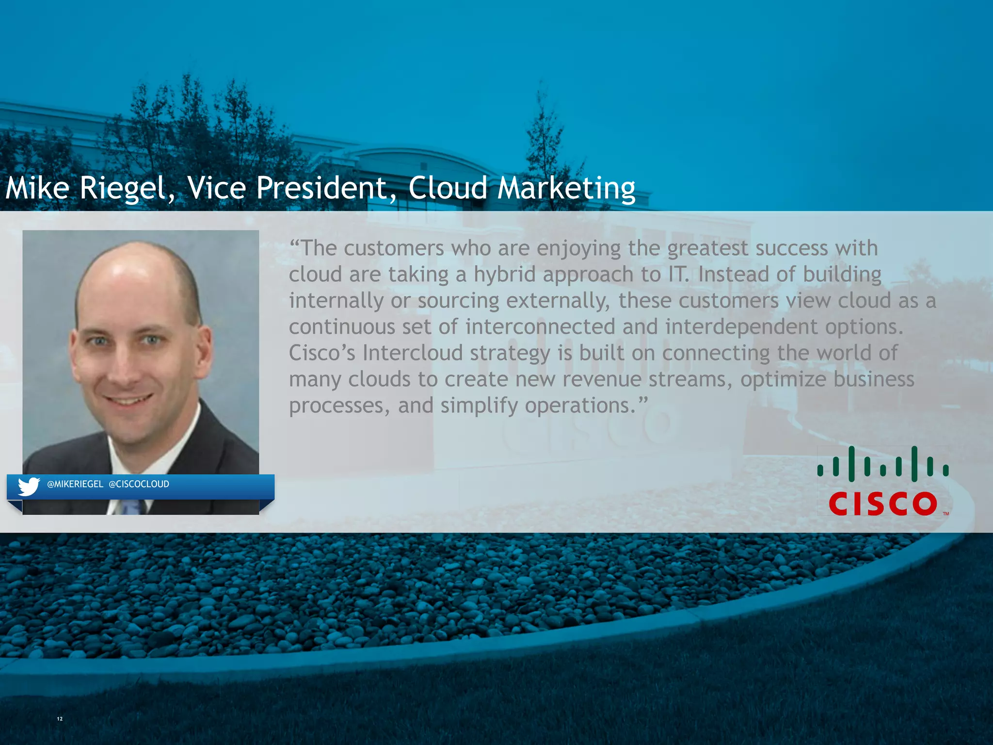 12
Mike Riegel, Vice President, Cloud Marketing
@MIKERIEGEL @CISCOCLOUD
“The customers who are enjoying the greatest success with
cloud are taking a hybrid approach to IT. Instead of building
internally or sourcing externally, these customers view cloud as
a continuous set of interconnected and interdependent options.
Cisco’s Intercloud strategy is built on connecting the world of
many clouds to create new revenue streams, optimize business
processes, and simplify operations.”
 