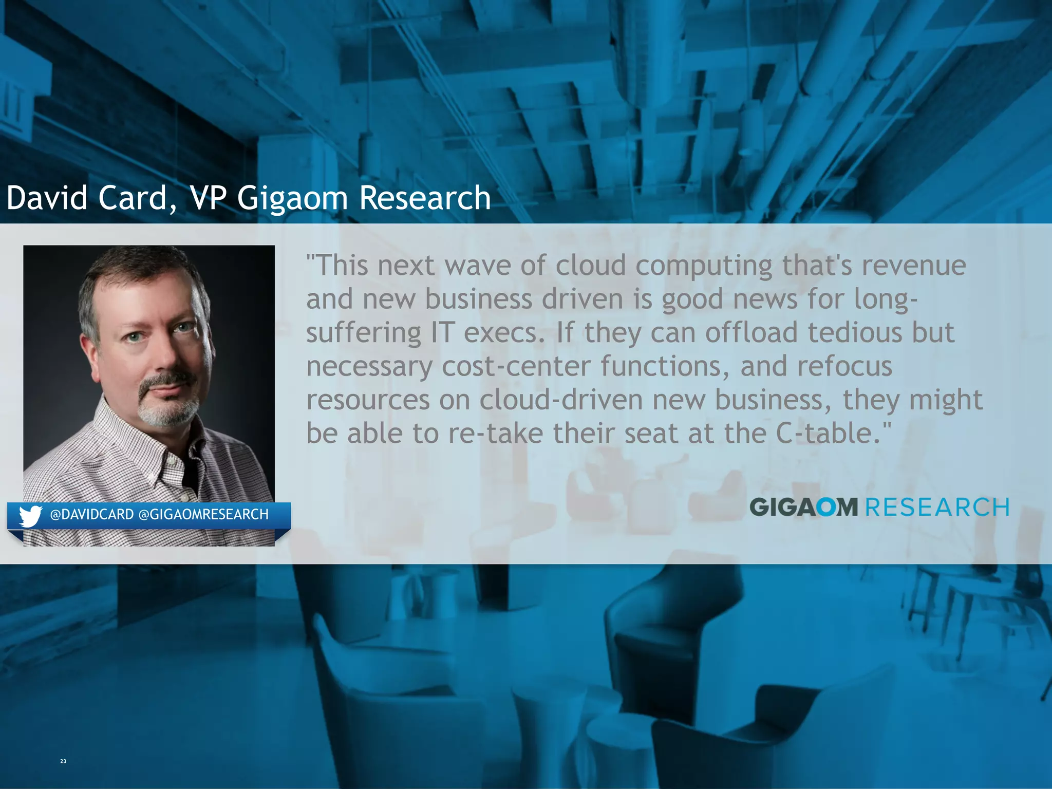 23
David Card, VP Gigaom Research
"This next wave of cloud computing that's revenue
and new business driven is good news for long-
suffering IT execs. If they can offload tedious but
necessary cost-center functions, and refocus
resources on cloud-driven new business, they might
be able to re-take their seat at the C-table."
@DAVIDCARD @GIGAOMRESEARCH
 