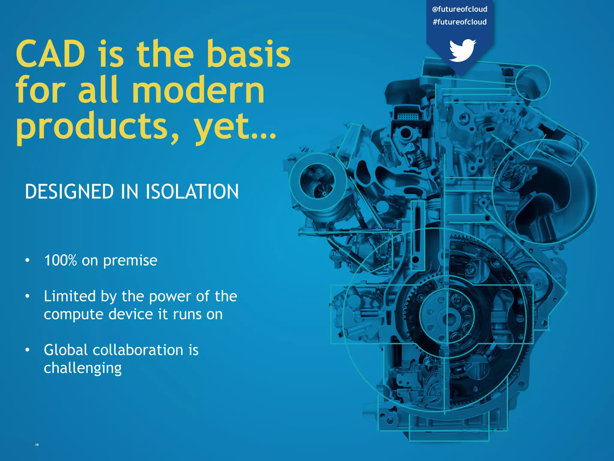 38
CAD is the basis
for all modern
products, yet…
DESIGNED IN ISOLATION
• 100% on premise
• Limited by the power of the
compute device it runs on
• Global collaboration is
challenging
@futureofcloud
#futureofcloud
 