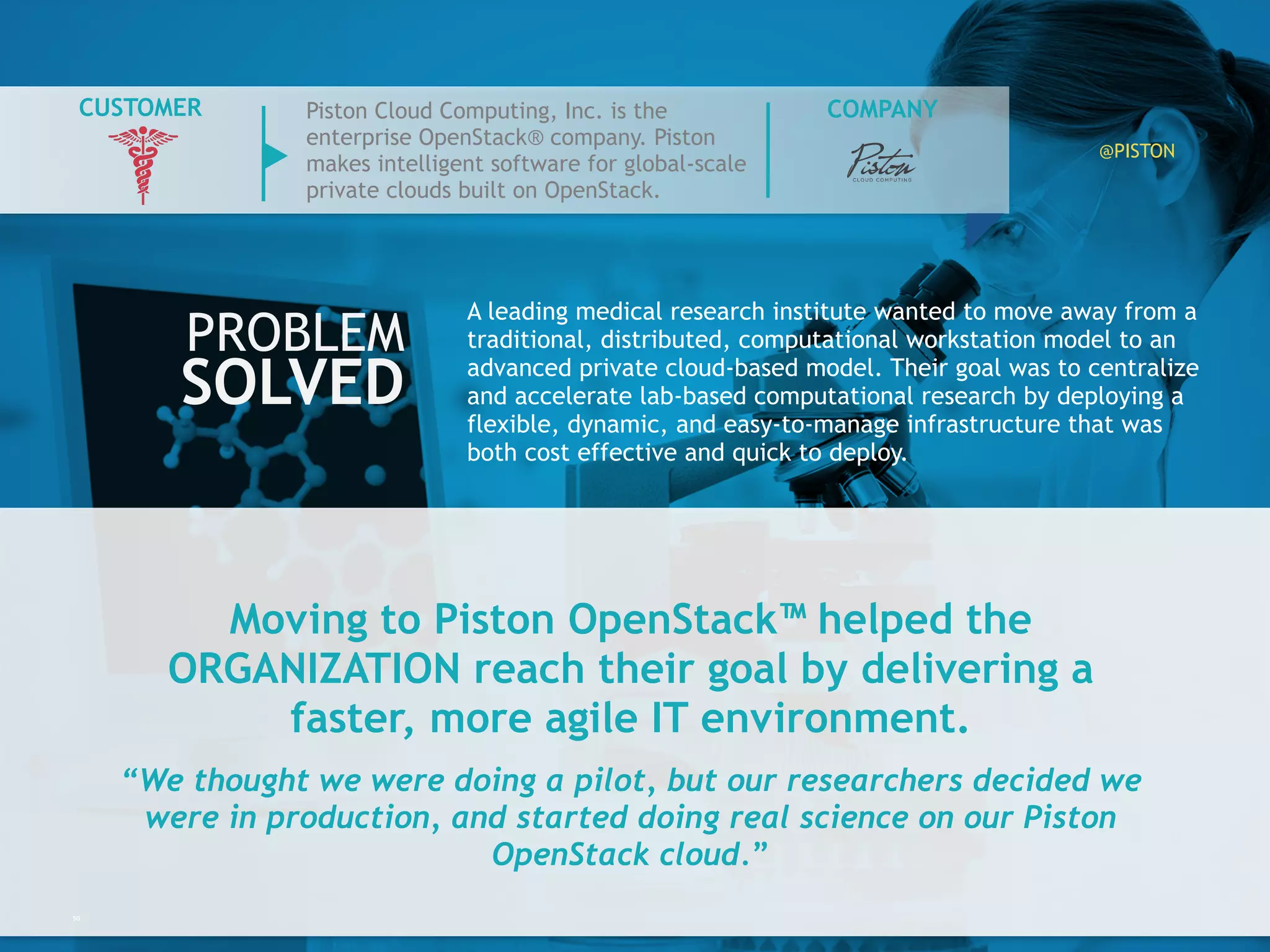 Moving to Piston OpenStack™ helped the
ORGANIZATION reach their goal by delivering a
faster, more agile IT environment.
“We thought we were doing a pilot, but our researchers decided
we were in production, and started doing real science on our
Piston OpenStack cloud.”
50
A leading medical research institute wanted to move away from
a traditional, distributed, computational workstation model to
an advanced private cloud-based model. Their goal was to
centralize and accelerate lab-based computational research by
deploying a flexible, dynamic, and easy-to-manage
infrastructure that was both cost effective and quick to deploy.
PROBLEM
SOLVED
COMPANYCUSTOMER Piston Cloud Computing, Inc. is the
enterprise OpenStack® company. Piston
makes intelligent software for global-
scale private clouds built on OpenStack.
@PISTON
 