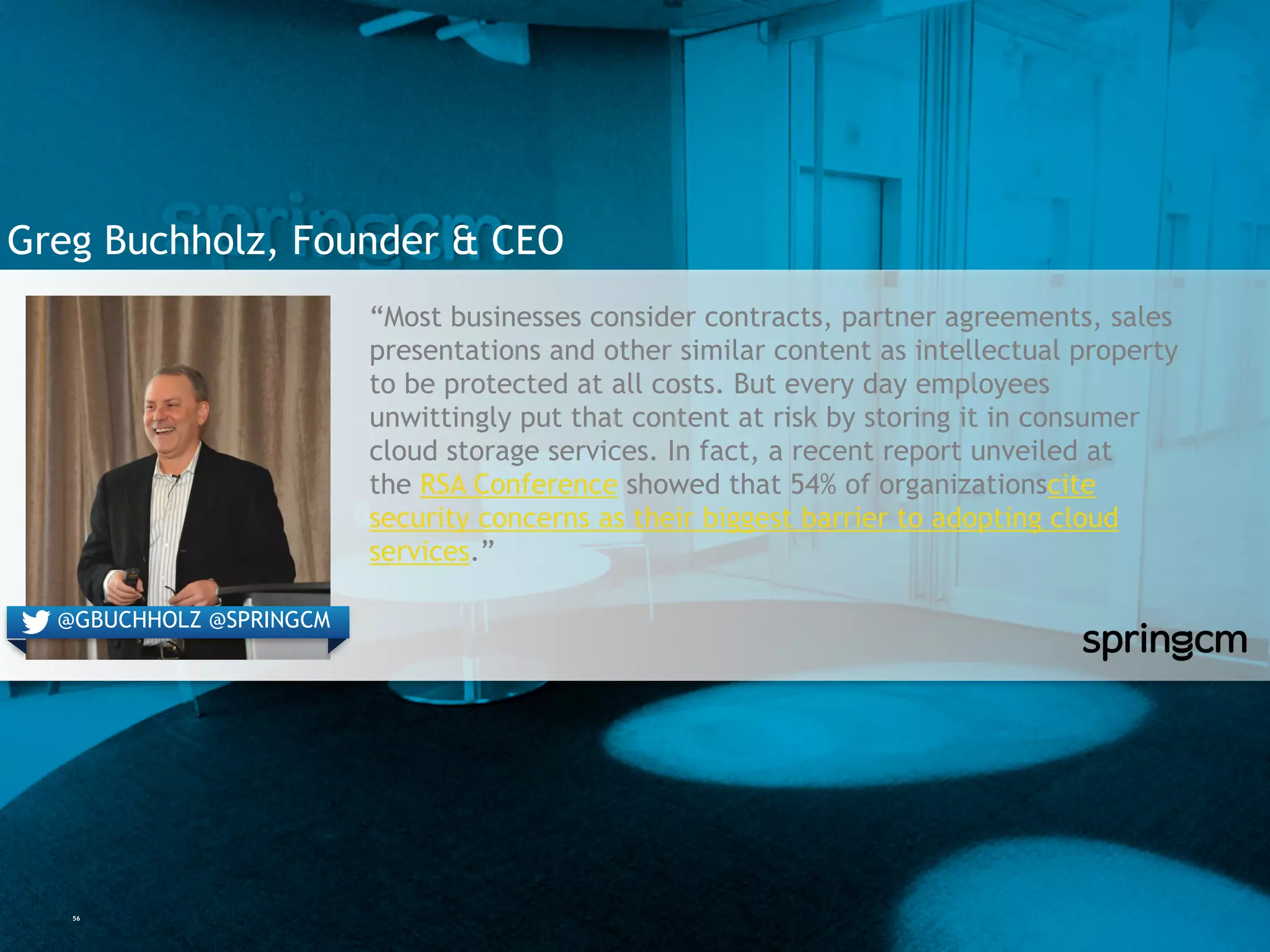 56
Greg Buchholz, Founder & CEO
“Most businesses consider contracts, partner agreements, sales
presentations and other similar content as intellectual property
to be protected at all costs. But every day employees
unwittingly put that content at risk by storing it in consumer
cloud storage services. In fact, a recent report unveiled at
the RSA Conference showed that 54% of organizationscite
security concerns as their biggest barrier to adopting cloud
services.”
@GBUCHHOLZ @SPRINGCM
 