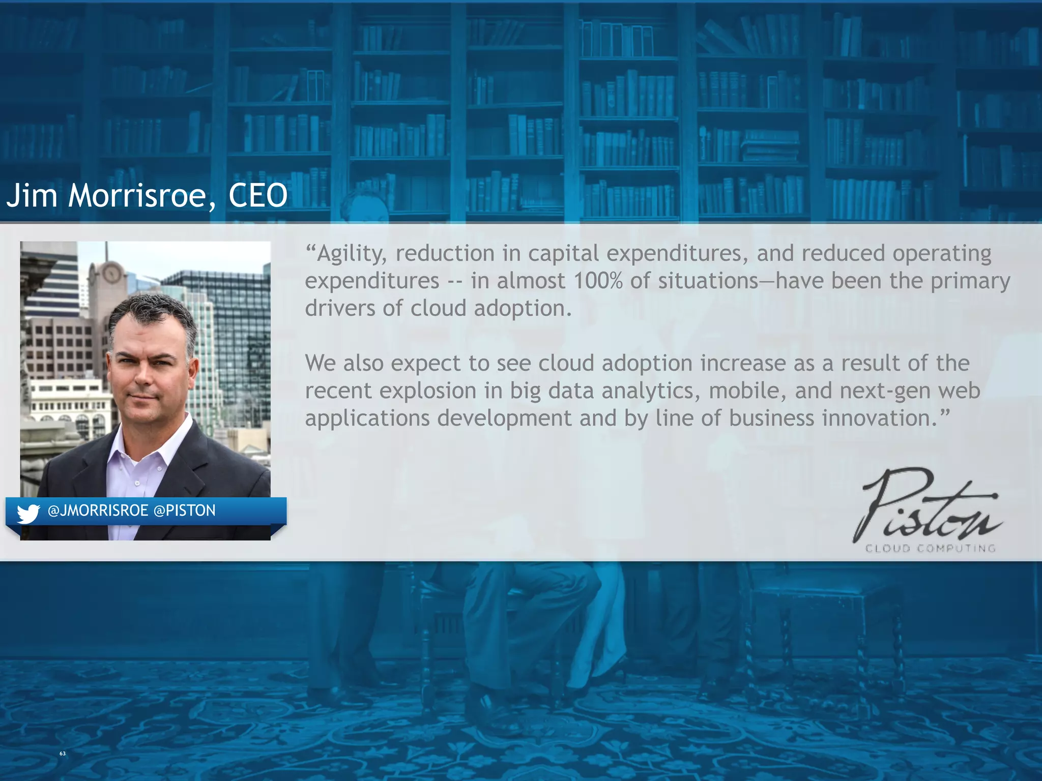 63
Jim Morrisroe, CEO
“Agility, reduction in capital expenditures, and reduced operating
expenditures -- in almost 100% of situations—have been the
primary drivers of cloud adoption.
We also expect to see cloud adoption increase as a result of the
recent explosion in big data analytics, mobile, and next-gen web
applications development and by line of business innovation.”
@JMORRISROE @PISTON
 
