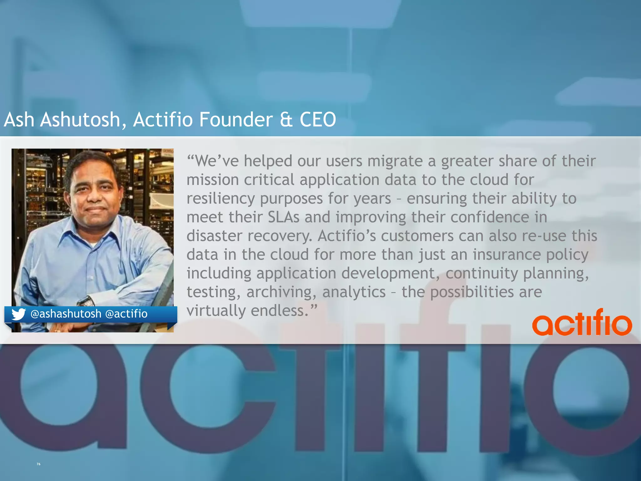 76
Ash Ashutosh, Actifio Founder & CEO
“We’ve helped our users migrate a greater share of their
mission critical application data to the cloud for
resiliency purposes for years – ensuring their ability to
meet their SLAs and improving their confidence in
disaster recovery. Actifio’s customers can also re-use this
data in the cloud for more than just an insurance policy
including application development, continuity planning,
testing, archiving, analytics – the possibilities are
virtually endless.”@ashashutosh @actifio
 