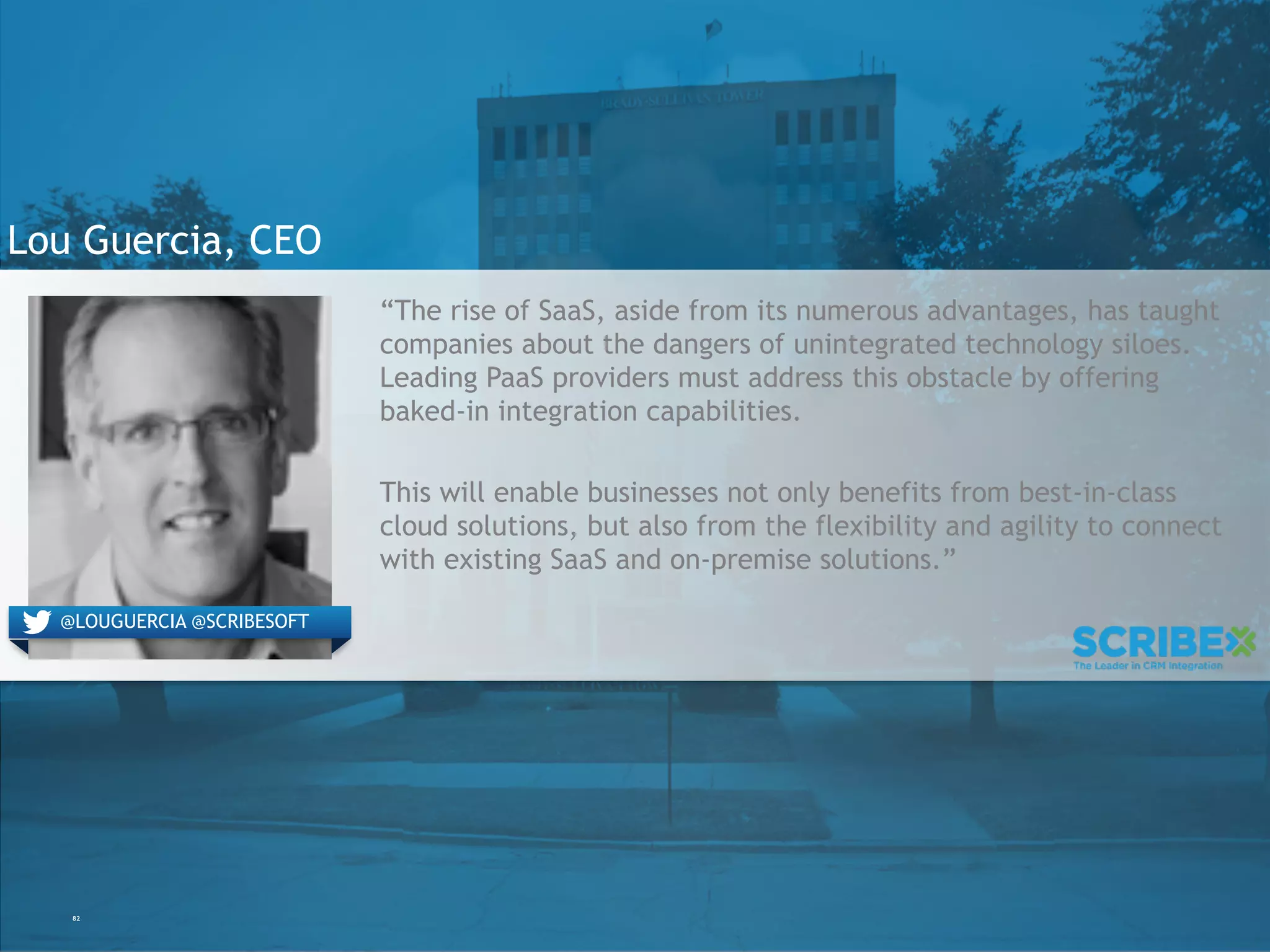 82
Lou Guercia, CEO
“The rise of SaaS, aside from its numerous advantages, has taught
companies about the dangers of unintegrated technology siloes.
Leading PaaS providers must address this obstacle by offering
baked-in integration capabilities.
This will enable businesses not only benefits from best-in-class
cloud solutions, but also from the flexibility and agility to connect
with existing SaaS and on-premise solutions.”
@LOUGUERCIA @SCRIBESOFT
 