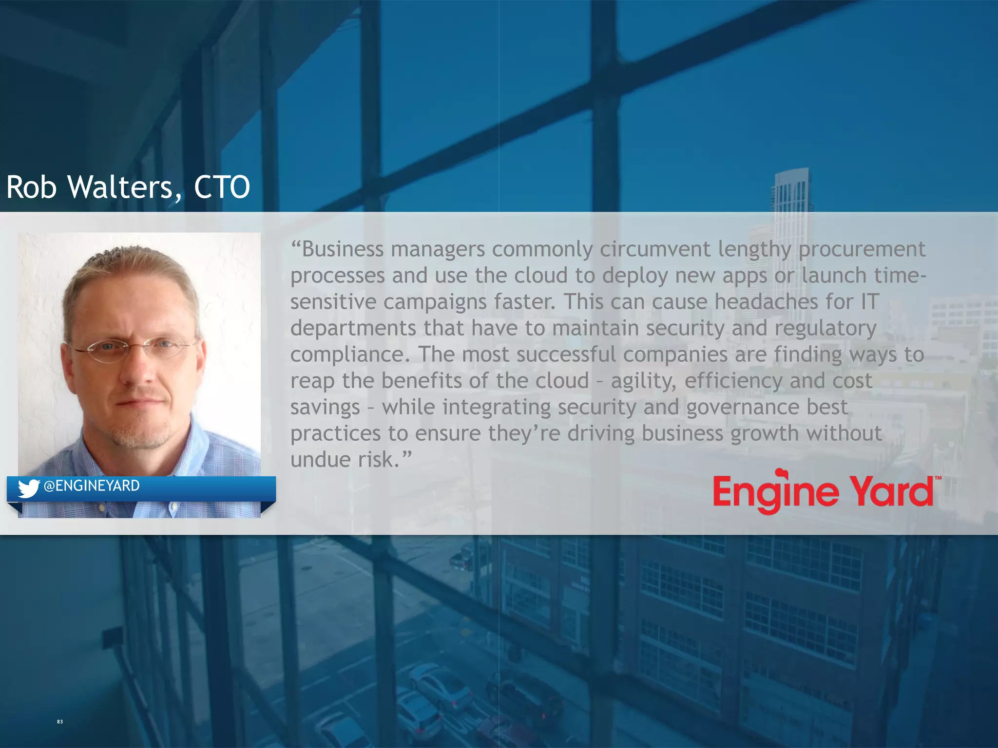 83
Rob Walters, CTO
“Business managers commonly circumvent lengthy procurement
processes and use the cloud to deploy new apps or launch time-
sensitive campaigns faster. This can cause headaches for IT
departments that have to maintain security and regulatory
compliance. The most successful companies are finding ways to
reap the benefits of the cloud – agility, efficiency and cost
savings – while integrating security and governance best
practices to ensure they’re driving business growth without
undue risk.”
@engineyard@ENGINEYARD
 