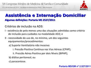 Atenção Domiciliar na Atenção Básica a Saúde
Leonardo Cançado Monteiro Savassi
Universidade Federal de Ouro Preto Portaria MS/GM nº 2.527/2011
Assistência e Internação DomiciliarAssistência e Internação Domiciliar
Algumas definições: Portaria MS 2527/2011Algumas definições: Portaria MS 2527/2011
Critérios de inclusão na AD3:
I - existência de pelo menos uma das situações admitidas como critério
de inclusão para cuidados na modalidade AD2; e
II - necessidade do uso de, no mínimo, um dos seguintes
equipamentos/procedimentos:
a) Suporte Ventilatório não invasivo:
i. Pressão Positiva Contínua nas Vias Aéreas (CPAP);
ii. Pressão Aérea Positiva por dois Níveis (BIPAP);
b) diálise peritoneal; ou
c) paracentese.
 