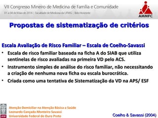 Atenção Domiciliar na Atenção Básica a Saúde
Leonardo Cançado Monteiro Savassi
Universidade Federal de Ouro Preto
Propostas de sistematização de critériosPropostas de sistematização de critérios
Escala Avaliação de Risco Familiar – Escala de Coelho-SavassiEscala Avaliação de Risco Familiar – Escala de Coelho-Savassi
• Escala de risco familiar baseada na ficha A do SIAB que utilizaEscala de risco familiar baseada na ficha A do SIAB que utiliza
sentinelas de risco avaliadas na primeira VD pelo ACS.sentinelas de risco avaliadas na primeira VD pelo ACS.
• Instrumento simples de análise do risco familiar, não necessitandoInstrumento simples de análise do risco familiar, não necessitando
a criação de nenhuma nova ficha ou escala burocrática.a criação de nenhuma nova ficha ou escala burocrática.
• Criada como uma tentativa de Sistematização da VD na APS/ ESFCriada como uma tentativa de Sistematização da VD na APS/ ESF
Coelho & Savassi (2004)Coelho & Savassi (2004)
 