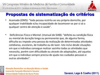 Atenção Domiciliar na Atenção Básica a Saúde
Leonardo Cançado Monteiro Savassi
Universidade Federal de Ouro Preto
• Acamado (OMS): “toda pessoa restrita ao seu próprio domicílio, por
qualquer inabilidade e/ou incapacidade de locomover-se por si só a
qualquer centro de atenção à saúde".
• Deficiências Física e Mental: (manual do SIAB): “defeito ou condição física
ou mental de duração longa ou permanente que, de alguma forma,
dificulta ou impede uma pessoa da realização de determinadas atividades
cotidianas, escolares, de trabalho ou de lazer. Isto inclui desde situações
em que o indivíduo consegue realizar sozinho todas as atividades que
necessita, porém com dificuldade ou através de adaptações, até aquelas
em que o indivíduo sempre precisa de ajuda nos cuidados pessoais e
outras atividades”.
Propostas de sistematização de critériosPropostas de sistematização de critérios
Savassi, Lage & Coelho (2011)Savassi, Lage & Coelho (2011)
 
