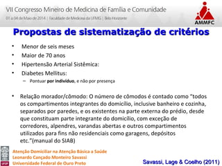 Atenção Domiciliar na Atenção Básica a Saúde
Leonardo Cançado Monteiro Savassi
Universidade Federal de Ouro Preto
• Menor de seis meses
• Maior de 70 anos
• Hipertensão Arterial Sistêmica:
• Diabetes Mellitus:
– Pontuar por indivíduo, e não por presença
• Relação morador/cômodo: O número de cômodos é contado como “todos
os compartimentos integrantes do domicílio, inclusive banheiro e cozinha,
separados por paredes, e os existentes na parte externa do prédio, desde
que constituam parte integrante do domicílio, com exceção de
corredores, alpendres, varandas abertas e outros compartimentos
utilizados para fins não residenciais como garagens, depósitos
etc.”(manual do SIAB)
Propostas de sistematização de critériosPropostas de sistematização de critérios
Savassi, Lage & Coelho (2011)Savassi, Lage & Coelho (2011)
 