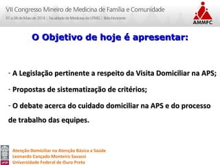 Atenção Domiciliar na Atenção Básica a Saúde
Leonardo Cançado Monteiro Savassi
Universidade Federal de Ouro Preto
- A Legislação pertinente a respeito da Visita Domiciliar na APS;A Legislação pertinente a respeito da Visita Domiciliar na APS;
- Propostas de sistematização de critérios;Propostas de sistematização de critérios;
- O debate acerca do cuidado domiciliar na APS e do processoO debate acerca do cuidado domiciliar na APS e do processo
de trabalho das equipes.de trabalho das equipes.
O Objetivo de hoje é apresentar:O Objetivo de hoje é apresentar:
 