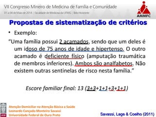Atenção Domiciliar na Atenção Básica a Saúde
Leonardo Cançado Monteiro Savassi
Universidade Federal de Ouro Preto
• Exemplo:
“Uma família possui 2 acamados, sendo que um deles é
um idoso de 75 anos de idade e hipertenso. O outro
acamado é deficiente físico (amputação traumática
de membros inferiores). Ambos são analfabetos. Não
existem outras sentinelas de risco nesta família.”
Escore familiar final: 13 (3+3+1+1+3+1+1)
Propostas de sistematização de critériosPropostas de sistematização de critérios
Savassi, Lage & Coelho (2011)Savassi, Lage & Coelho (2011)
 