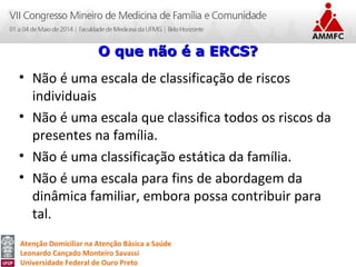 Atenção Domiciliar na Atenção Básica a Saúde
Leonardo Cançado Monteiro Savassi
Universidade Federal de Ouro Preto
• Não é uma escala de classificação de riscos
individuais
• Não é uma escala que classifica todos os riscos da
presentes na família.
• Não é uma classificação estática da família.
• Não é uma escala para fins de abordagem da
dinâmica familiar, embora possa contribuir para
tal.
O que não é a ERCS?O que não é a ERCS?
 