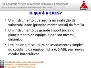 Atenção Domiciliar na Atenção Básica a Saúde
Leonardo Cançado Monteiro Savassi
Universidade Federal de Ouro Preto
• Um instrumento que auxilia na avaliação da
vulnerabilidade (principalmente social) da família
• Um instrumento de grande importância no
planejamento da equipe, e por isto mesmo,
dinâmico
• Um índice que se utiliza de instrumentos simples
do cotidiano da equipe (ficha A, SIAB), sem novas
escalas burocráticas
O que é a ERCS?O que é a ERCS?
 