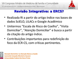 Atenção Domiciliar na Atenção Básica a Saúde
Leonardo Cançado Monteiro Savassi
Universidade Federal de Ouro Preto
• Realizada RI a partir do artigo índice nas bases de
dados SciELO, LILACs e Google Acadêmico
• Unitermos “Escala de Risco de Coelho”, “Visita
Domiciliar”, “Atenção Domiciliar” e busca a partir
da citação do artigo índice.
• Contribuições importantes para redefinição do
foco da ECR-CS, com críticas pertinentes.
Revisão Integrativa: a ERCS?Revisão Integrativa: a ERCS?
 