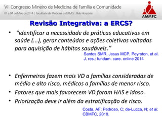 Atenção Domiciliar na Atenção Básica a Saúde
Leonardo Cançado Monteiro Savassi
Universidade Federal de Ouro Preto
• “identificar a necessidade de práticas educativas em
saúde (...), gerar conteúdos e ações coletivas voltadas
para aquisição de hábitos saudáveis.”
• Enfermeiros fazem mais VD a famílias consideradas de
médio e alto risco, médicos a famílias de menor risco.
• Fatores que mais favorecem VD foram HAS e idoso.
• Priorização deve ir além da estratificação de risco.
Revisão Integrativa: a ERCS?Revisão Integrativa: a ERCS?
Santos SMR, Jesus MCP, Peyroton, et al.
J. res.: fundam. care. online 2014
Costa, AF; Pedroso, C; de-Lucca, N; et al.
CBMFC, 2010.
 