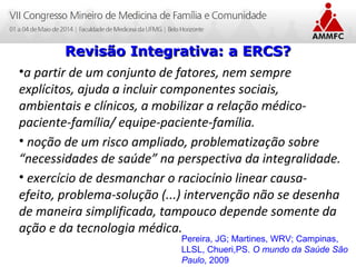 Atenção Domiciliar na Atenção Básica a Saúde
Leonardo Cançado Monteiro Savassi
Universidade Federal de Ouro Preto
•a partir de um conjunto de fatores, nem sempre
explícitos, ajuda a incluir componentes sociais,
ambientais e clínicos, a mobilizar a relação médico-
paciente-família/ equipe-paciente-família.
• noção de um risco ampliado, problematização sobre
“necessidades de saúde” na perspectiva da integralidade.
• exercício de desmanchar o raciocínio linear causa-
efeito, problema-solução (...) intervenção não se desenha
de maneira simplificada, tampouco depende somente da
ação e da tecnologia médica.
Revisão Integrativa: a ERCS?Revisão Integrativa: a ERCS?
Pereira, JG; Martines, WRV; Campinas,
LLSL, Chueri,PS. O mundo da Saúde São
Paulo, 2009
 