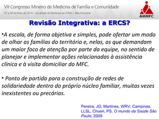 Atenção Domiciliar na Atenção Básica a Saúde
Leonardo Cançado Monteiro Savassi
Universidade Federal de Ouro Preto
Revisão Integrativa: a ERCS?Revisão Integrativa: a ERCS?
•A escala, de forma objetiva e simples, pode ofertar um modo
de olhar as famílias do território e, nelas, as que demandam
um maior foco de atenção por parte da equipe, no sentido de
planejar e implementar ações relacionadas à assistência
clínica e à visita domiciliar do MFC.
• Ponto de partida para a construção de redes de
solidariedade dentro do próprio núcleo familiar, muitas vezes
inexistentes ou precárias.
Pereira, JG; Martines, WRV; Campinas,
LLSL, Chueri, PS. O mundo da Saúde São
Paulo, 2009
 